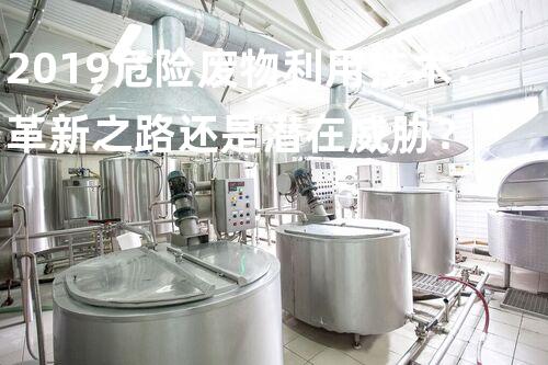 2019危险废物利用技术：革新之路还是潜在威胁？