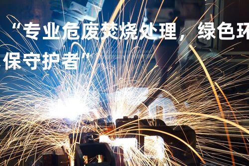 “专业危废焚烧处理，绿色环保守护者”