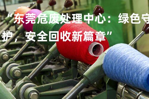 “东莞危废处理中心：绿色守护，安全回收新篇章”
