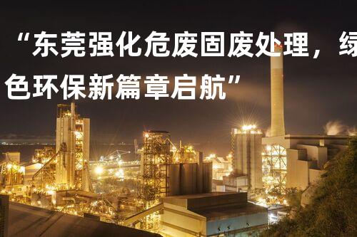 “东莞强化危废固废处理，绿色环保新篇章启航”