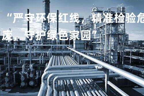 “严守环保红线，精准检验危废，守护绿色家园”