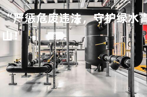 “严惩危废违法，守护绿水青山！