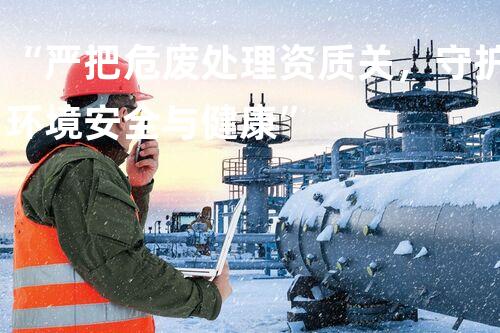 “严把危废处理资质关，守护环境安全与健康”