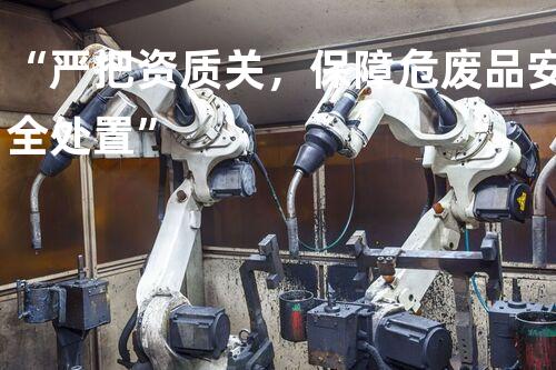 “严把资质关，保障危废品安全处置”