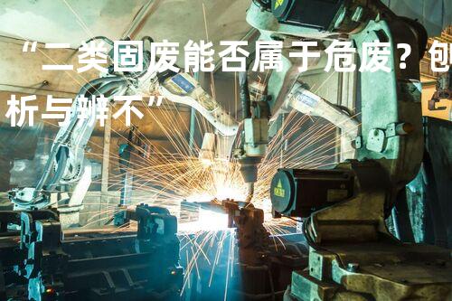 “二类固废能否属于危废？刨析与辨不”