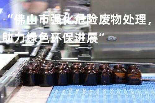 “佛山市强化危险废物处理，助力绿色环保进展”