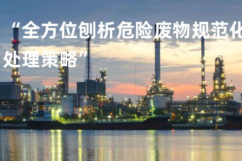 “全方位刨析危险废物规范化处理策略”