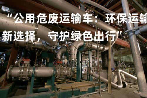 “公用危废运输车：环保运输新选择，守护绿色出行”