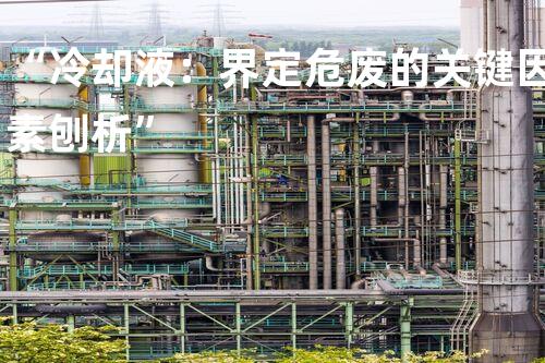 “冷却液：界定危废的关键因素刨析”