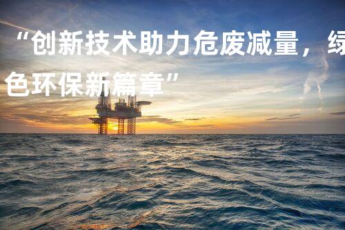 “创新技术助力危废减量，绿色环保新篇章”