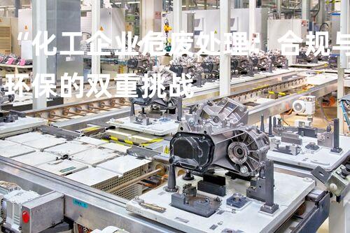 “化工企业危废处理：合规与环保的双重挑战