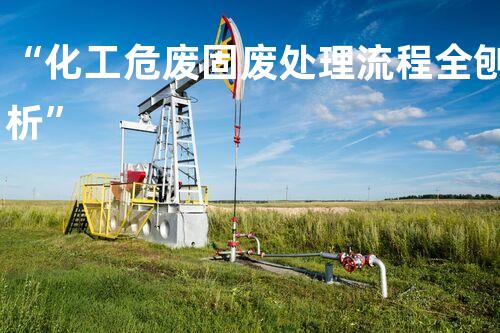 “化工危废固废处理流程全刨析”