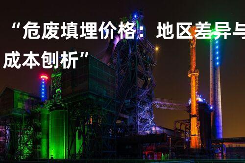 “危废填埋价格：地区差异与成本刨析”