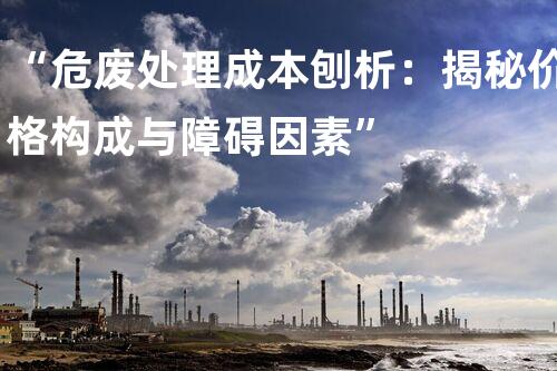 “危废处理成本刨析：揭秘价格构成与障碍因素”