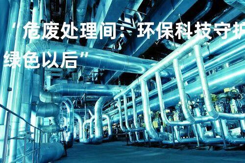 “危废处理间：环保科技守护绿色以后”
