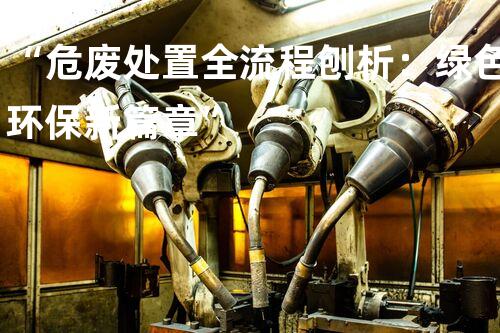 “危废处置全流程刨析：绿色环保新篇章”