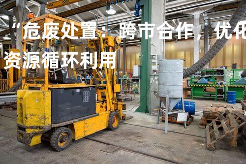 “危废处置：跨市合作，优化资源循环利用
