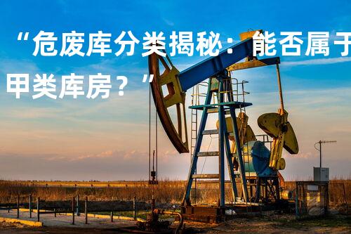 “危废库分类揭秘：能否属于甲类库房？”