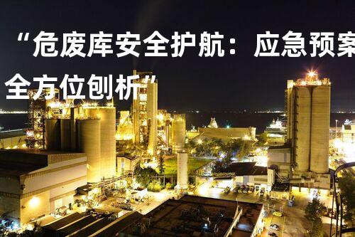 “危废库安全护航：应急预案全方位刨析”