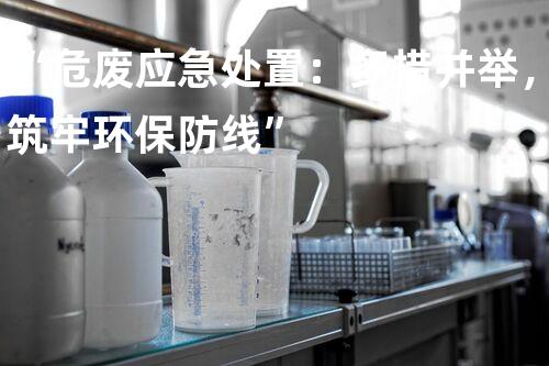“危废应急处置：多措并举，筑牢环保防线”