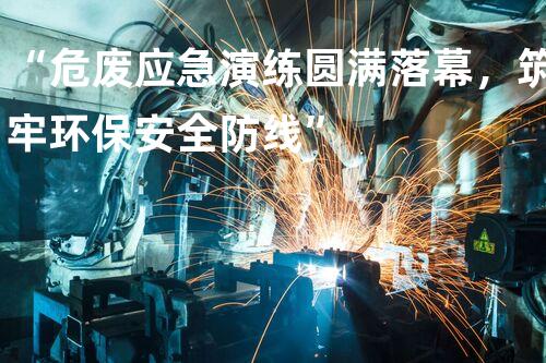 “危废应急演练圆满落幕，筑牢环保安全防线”