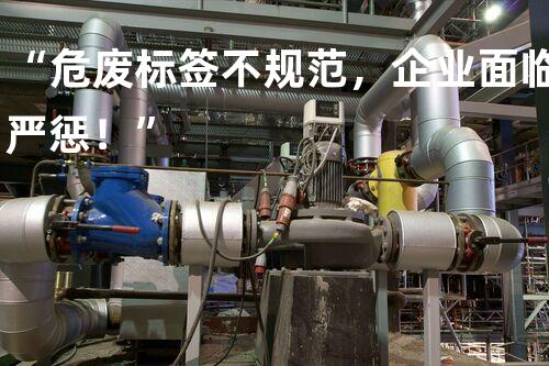 “危废标签不规范，企业面临严惩！”