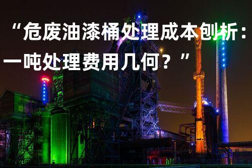“危废油漆桶处理成本刨析：一吨处理费用几何？”