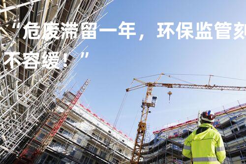 “危废滞留一年，环保监管刻不容缓！”