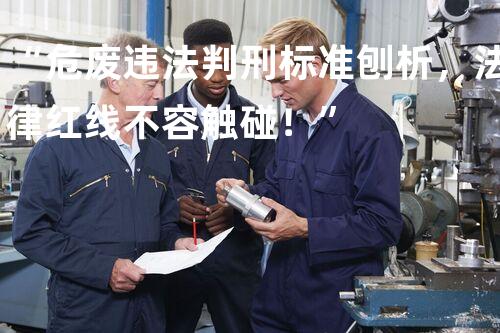 “危废违法判刑标准刨析，法律红线不容触碰！”