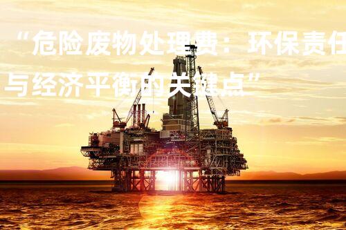 “危险废物处理费：环保责任与经济平衡的关键点”