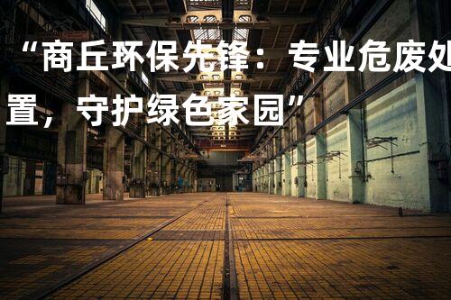 “商丘环保先锋：专业危废处置，守护绿色家园”