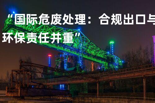 “国际危废处理：合规出口与环保责任并重”