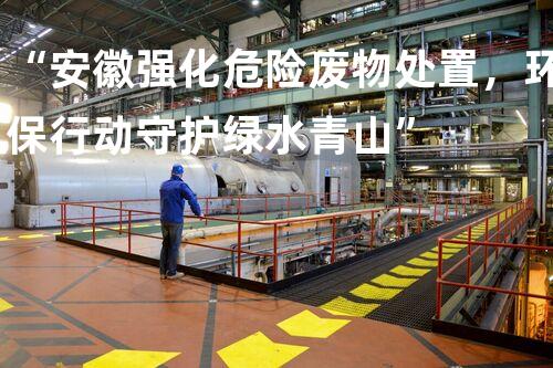 “安徽强化危险废物处置，环保行动守护绿水青山”