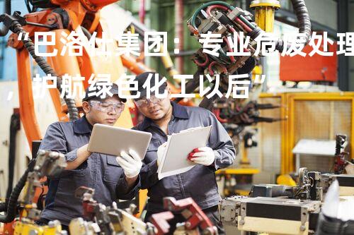 “巴洛仕集团：专业危废处理，护航绿色化工以后”