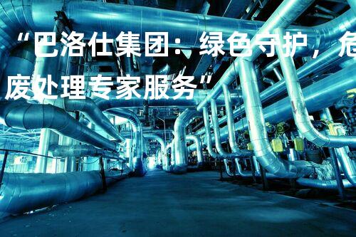 “巴洛仕集团：绿色守护，危废处理专家服务”