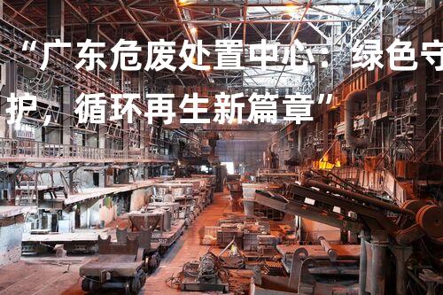 “广东危废处置中心：绿色守护，循环再生新篇章”