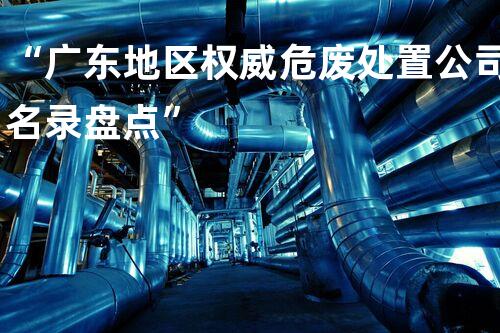 “广东地区权威危废处置公司名录盘点”