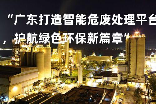 “广东打造智能危废处理平台，护航绿色环保新篇章”