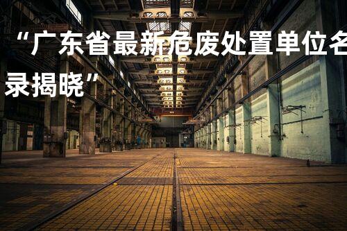 “广东省最新危废处置单位名录揭晓”