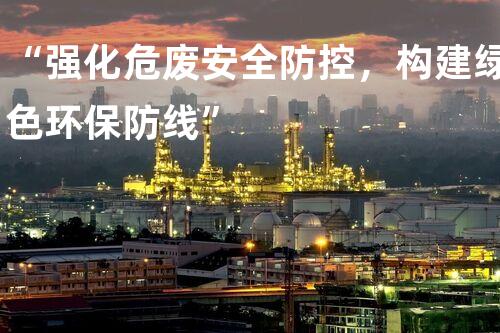 “强化危废安全防控，构建绿色环保防线”