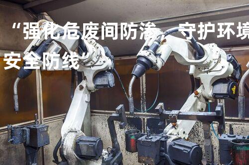 “强化危废间防渗，守护环境安全防线”