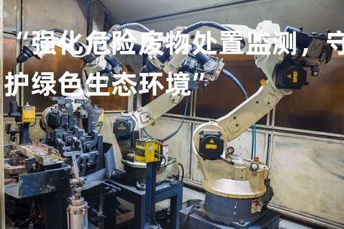 “强化危险废物处置监测，守护绿色生态环境”