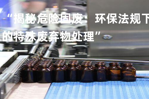 “揭秘危险固废：环保法规下的特殊废弃物处理”