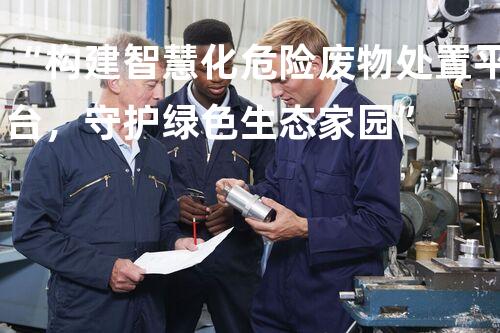 “构建智慧化危险废物处置平台，守护绿色生态家园”