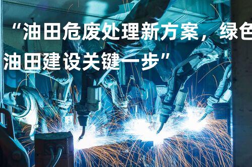 “油田危废处理新方案，绿色油田建设关键一步”