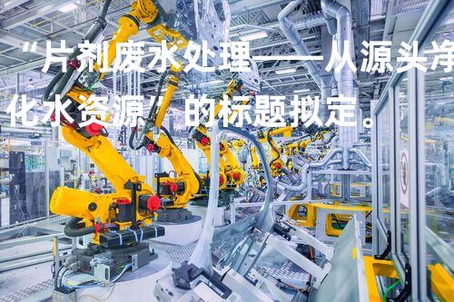 “片剂废水处理——从源头净化水资源”的标题拟定。