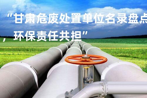 “甘肃危废处置单位名录盘点，环保责任共担”