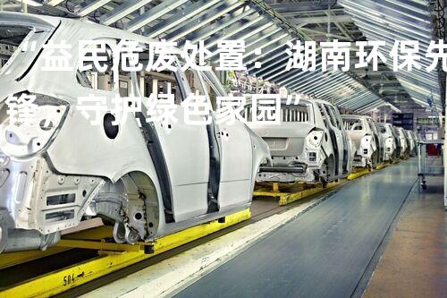 “益民危废处置：湖南环保先锋，守护绿色家园”