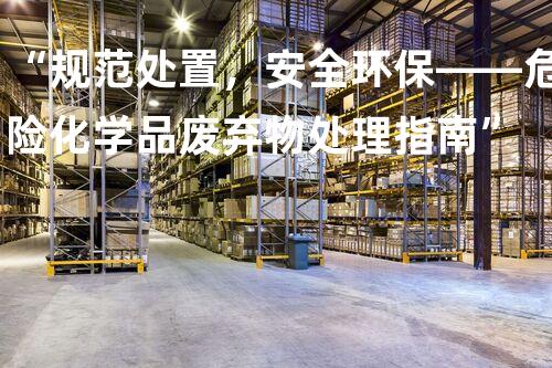 “规范处置，安全环保——危险化学品废弃物处理指南”