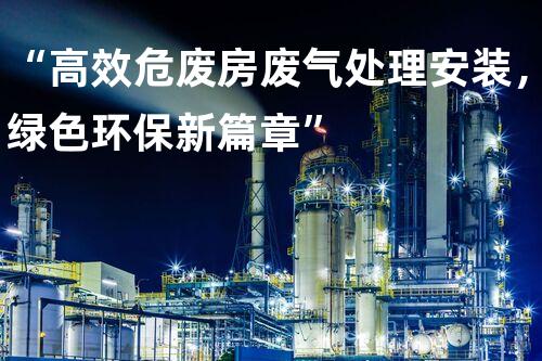 “高效危废房废气处理安装，绿色环保新篇章”